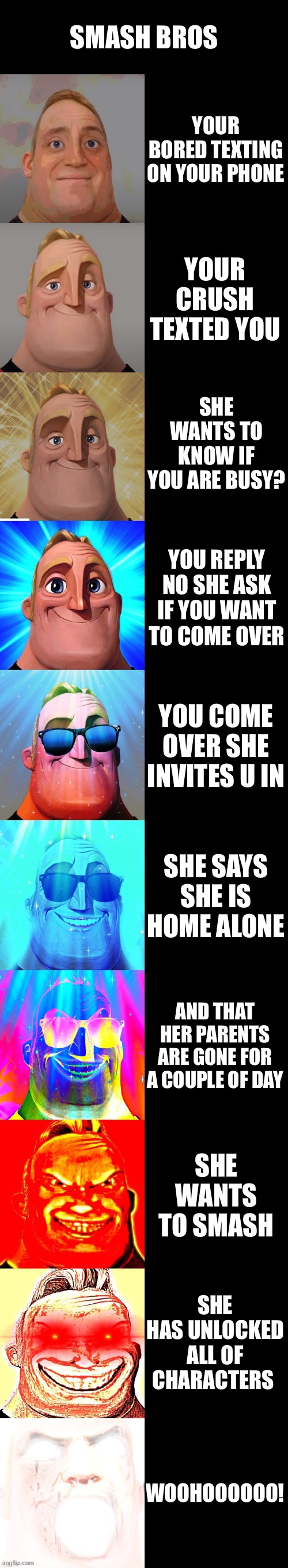 mr incredible becoming canny | SMASH BROS; YOUR BORED TEXTING ON YOUR PHONE; YOUR CRUSH TEXTED YOU; SHE WANTS TO KNOW IF YOU ARE BUSY? YOU REPLY NO SHE ASK IF YOU WANT TO COME OVER; YOU COME OVER SHE INVITES U IN; SHE SAYS SHE IS HOME ALONE; AND THAT HER PARENTS ARE GONE FOR A COUPLE OF DAY; SHE WANTS TO SMASH; SHE HAS UNLOCKED ALL OF CHARACTERS; WOOHOOOOOO! | image tagged in mr incredible becoming canny | made w/ Imgflip meme maker