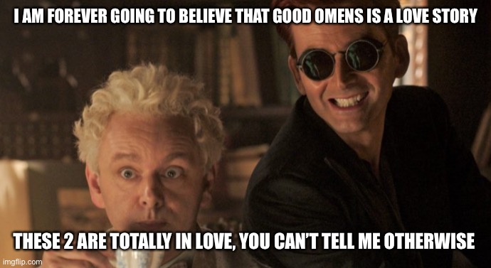 Totally gay for each other | I AM FOREVER GOING TO BELIEVE THAT GOOD OMENS IS A LOVE STORY; THESE 2 ARE TOTALLY IN LOVE, YOU CAN’T TELL ME OTHERWISE | image tagged in crowley aziraphale good omens,gay | made w/ Imgflip meme maker