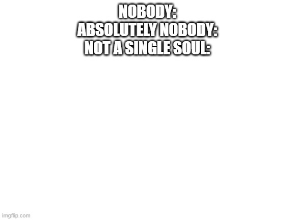 Image Title | NOBODY:
ABSOLUTELY NOBODY:
NOT A SINGLE SOUL: | image tagged in blank white template | made w/ Imgflip meme maker