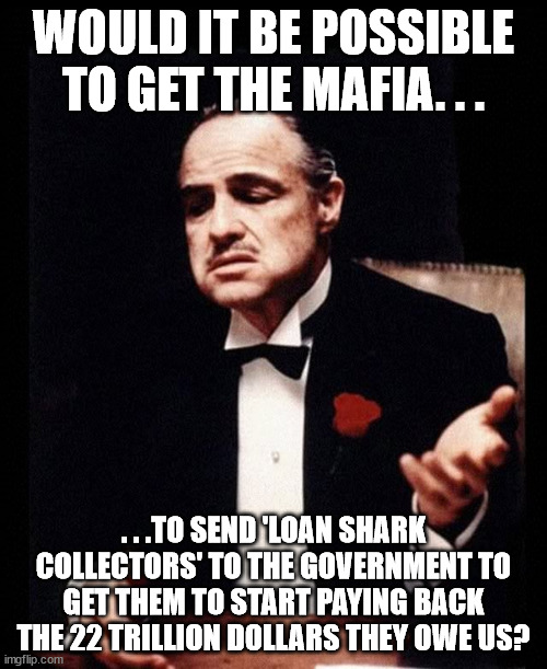At this point might as well try. | WOULD IT BE POSSIBLE TO GET THE MAFIA. . . . . .TO SEND 'LOAN SHARK COLLECTORS' TO THE GOVERNMENT TO GET THEM TO START PAYING BACK THE 22 TRILLION DOLLARS THEY OWE US? | image tagged in mafia don corleone,scumbag government,government corruption,political meme,memes | made w/ Imgflip meme maker