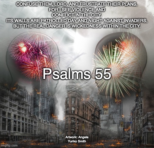 Morning, Noon, and Night | CONFUSE THEM, LORD, AND FRUSTRATE THEIR PLANS,
FOR I SEE VIOLENCE AND CONFLICT IN THE CITY.
ITS WALLS ARE PATROLLED DAY AND NIGHT AGAINST INVADERS,
BUT THE REAL DANGER IS WICKEDNESS WITHIN THE CITY. Psalms 55; Artwork: Angela Yuriko Smith | image tagged in no fear of god,humbled,destruction,trust in the lord | made w/ Imgflip meme maker