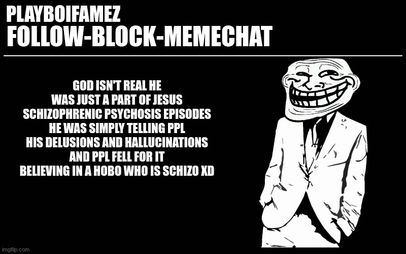 god isnt real jesus exist but he was a schizo hobo | GOD ISN'T REAL HE WAS JUST A PART OF JESUS SCHIZOPHRENIC PSYCHOSIS EPISODES HE WAS SIMPLY TELLING PPL HIS DELUSIONS AND HALLUCINATIONS AND PPL FELL FOR IT BELIEVING IN A HOBO WHO IS SCHIZO XD | image tagged in trollers font | made w/ Imgflip meme maker