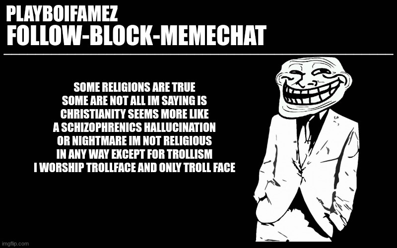 i mean thats just my honest opinion really | SOME RELIGIONS ARE TRUE SOME ARE NOT ALL IM SAYING IS CHRISTIANITY SEEMS MORE LIKE A SCHIZOPHRENICS HALLUCINATION OR NIGHTMARE IM NOT RELIGIOUS IN ANY WAY EXCEPT FOR TROLLISM I WORSHIP TROLLFACE AND ONLY TROLL FACE | image tagged in trollers font | made w/ Imgflip meme maker