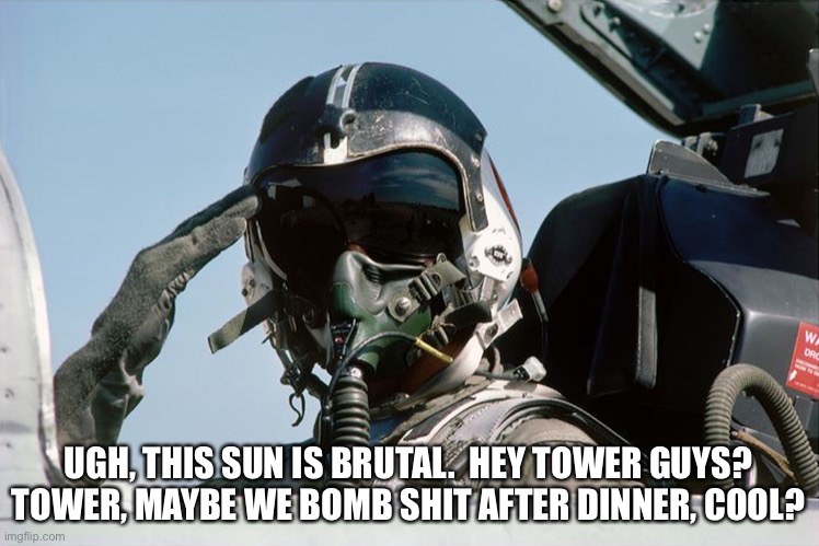 Fighter Jet Pilot Salute | UGH, THIS SUN IS BRUTAL.  HEY TOWER GUYS? TOWER, MAYBE WE BOMB SHIT AFTER DINNER, COOL? | image tagged in bombing time | made w/ Imgflip meme maker