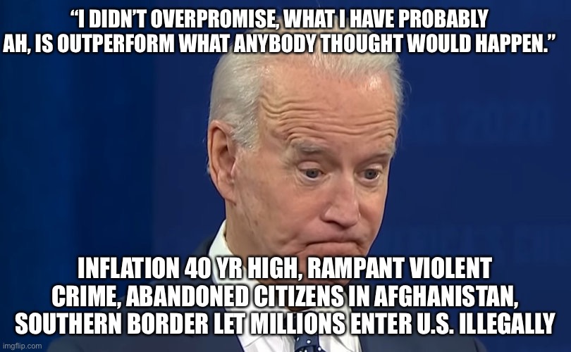 Biden Thinks he OUTPERFORMED in 2021! | “I DIDN’T OVERPROMISE, WHAT I HAVE PROBABLY AH, IS OUTPERFORM WHAT ANYBODY THOUGHT WOULD HAPPEN.”; INFLATION 40 YR HIGH, RAMPANT VIOLENT CRIME, ABANDONED CITIZENS IN AFGHANISTAN, SOUTHERN BORDER LET MILLIONS ENTER U.S. ILLEGALLY | image tagged in political meme,biden | made w/ Imgflip meme maker