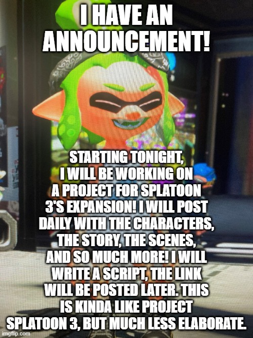 Signing off for the night! | I HAVE AN ANNOUNCEMENT! STARTING TONIGHT, I WILL BE WORKING ON A PROJECT FOR SPLATOON 3'S EXPANSION! I WILL POST DAILY WITH THE CHARACTERS, THE STORY, THE SCENES, AND SO MUCH MORE! I WILL WRITE A SCRIPT, THE LINK WILL BE POSTED LATER. THIS IS KINDA LIKE PROJECT SPLATOON 3, BUT MUCH LESS ELABORATE. | image tagged in legendthainkling's temp | made w/ Imgflip meme maker