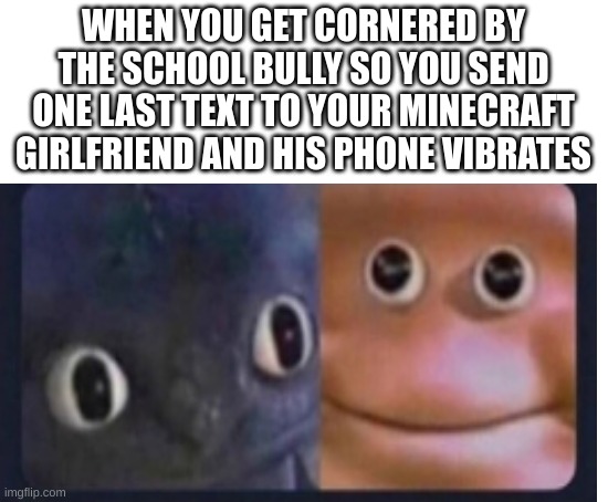 UH OH | WHEN YOU GET CORNERED BY THE SCHOOL BULLY SO YOU SEND ONE LAST TEXT TO YOUR MINECRAFT GIRLFRIEND AND HIS PHONE VIBRATES | image tagged in blank white template | made w/ Imgflip meme maker
