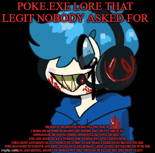 Poke.exe | POKE.EXE LORE THAT LEGIT NOBODY ASKED FOR; HE WAS IN AN ABUSIVE HOME TILL THE AGE OF 5 WHEN HIS MOTHER MURDERED HIS FATHER AND CPS PUT HIM IN AN ORPHANAGE. HE STAYED THERE, BEING BULLIED UNTIL HE WAS 7, AND GOT ADOPTED BY A WOMAN. THE WOMAN WAS UPSET ABOUT HOW POKE DIDNT AUTOMATICALLY CONNECT WITH HER, SO SHE TRIED A REBIRTHING METHOD ON HIM

POKE MANAGED TO SURVIVE AND KEPT LIVING WITH THE WOMAN, UNTIL AFTER GETTING FED UP WITH THE VERBAL AND MENTAL ABUSE THE WOMAN PUT HIM THROUGH HE KILLED HER AND WENT CRAZY | image tagged in poke exe | made w/ Imgflip meme maker