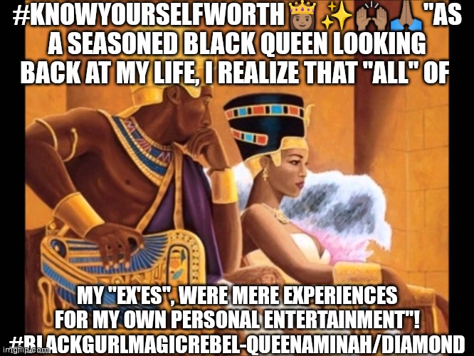 Black King and Black Queen | #KNOWYOURSELFWORTH👸🏽✨🙌🏽🙏🏽"AS A SEASONED BLACK QUEEN LOOKING BACK AT MY LIFE, I REALIZE THAT "ALL" OF; MY "EX'ES", WERE MERE EXPERIENCES FOR MY OWN PERSONAL ENTERTAINMENT"! #BLACKGURLMAGICREBEL-QUEENAMINAH/DIAMOND | image tagged in black king and black queen | made w/ Imgflip meme maker