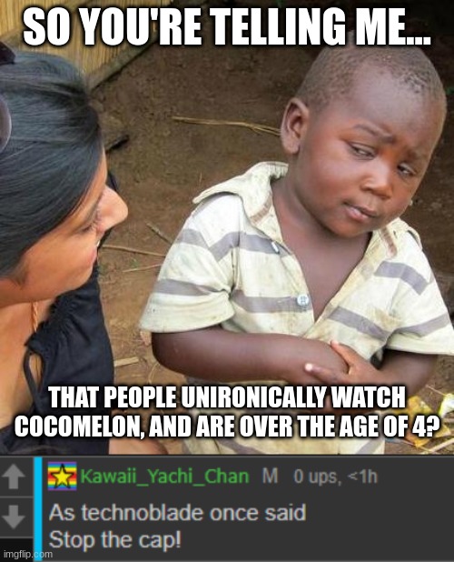 So you're telling me... | SO YOU'RE TELLING ME... THAT PEOPLE UNIRONICALLY WATCH COCOMELON, AND ARE OVER THE AGE OF 4? | image tagged in memes,third world skeptical kid,stop the cap,cocomelon | made w/ Imgflip meme maker