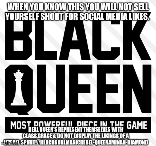 Black queen most powerful piece in the game | WHEN YOU KNOW THIS YOU WILL NOT SELL YOURSELF SHORT FOR SOCIAL MEDIA LIKES. REAL QUEEN'S REPRESENT THEMSELVES WITH CLASS,GRACE & DO NOT DISPLAY THE LIKINGS OF A JEZEBEL SPIRIT!#BLACKGURLMAGICREBEL-QUEENAMINAH-DIAMOND | image tagged in black queen most powerful piece in the game | made w/ Imgflip meme maker