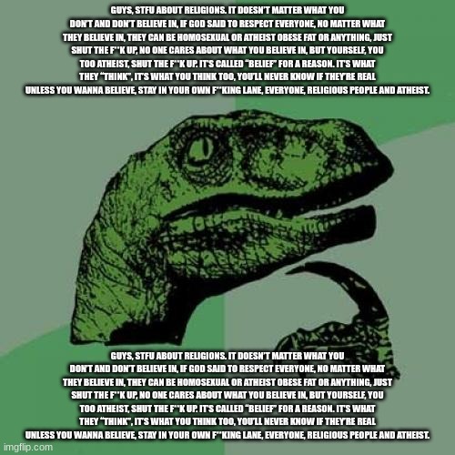 Guys, stfu about religions. it doesn’t matter what you don’t and don’t believe in, if God said to respect everyone, no matter wh | GUYS, STFU ABOUT RELIGIONS. IT DOESN’T MATTER WHAT YOU DON’T AND DON’T BELIEVE IN, IF GOD SAID TO RESPECT EVERYONE, NO MATTER WHAT THEY BELIEVE IN, THEY CAN BE HOMOSEXUAL OR ATHEIST OBESE FAT OR ANYTHING, JUST SHUT THE F**K UP, NO ONE CARES ABOUT WHAT YOU BELIEVE IN, BUT YOURSELF, YOU TOO ATHEIST, SHUT THE F**K UP. IT’S CALLED “BELIEF” FOR A REASON. IT’S WHAT THEY “THINK”, IT’S WHAT YOU THINK TOO, YOU’LL NEVER KNOW IF THEY’RE REAL UNLESS YOU WANNA BELIEVE, STAY IN YOUR OWN F**KING LANE, EVERYONE, RELIGIOUS PEOPLE AND ATHEIST. GUYS, STFU ABOUT RELIGIONS. IT DOESN’T MATTER WHAT YOU DON’T AND DON’T BELIEVE IN, IF GOD SAID TO RESPECT EVERYONE, NO MATTER WHAT THEY BELIEVE IN, THEY CAN BE HOMOSEXUAL OR ATHEIST OBESE FAT OR ANYTHING, JUST SHUT THE F**K UP, NO ONE CARES ABOUT WHAT YOU BELIEVE IN, BUT YOURSELF, YOU TOO ATHEIST, SHUT THE F**K UP. IT’S CALLED “BELIEF” FOR A REASON. IT’S WHAT THEY “THINK”, IT’S WHAT YOU THINK TOO, YOU’LL NEVER KNOW IF THEY’RE REAL UNLESS YOU WANNA BELIEVE, STAY IN YOUR OWN F**KING LANE, EVERYONE, RELIGIOUS PEOPLE AND ATHEIST. | image tagged in memes,philosoraptor | made w/ Imgflip meme maker