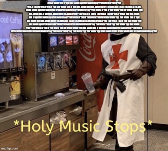 Holy music stops | CINNA WHEN THE IF YOU THE WHEN YOU THE WHEN YOU YTHE WHEN IF THE IF THE WHEN THE ME WHEN WHEN YOU THE WHEN THE IF YOU THE WHEN YOU THE WHEN YOU YTHE WHEN IF THE IF THE WHEN THE ME WHEN WHEN YOU THE WHEN THE IF YOU THE WHEN YOU THE WHEN YOU YTHE WHEN IF THE IF THE WHEN THE ME WHEN WHEN YOU THE WHEN THE IF YOU THE WHEN YOU THE WHEN YOU YTHE WHEN IF THE IF THE WHEN THE ME WHEN WHEN YOU THE WHEN THE IF YOU THE WHEN YOU THE WHEN YOU YTHE WHEN IF THE IF THE WHEN THE ME WHEN WHEN YOU THE WHEN THE IF YOU THE WHEN YOU THE WHEN YOU YTHE WHEN IF THE IF THE WHEN THE ME WHEN WHEN YOU THE WHEN THE IF YOU THE WHEN YOU THE WHEN YOU YTHE WHEN IF THE IF THE WHEN THE ME WHEN WHEN YOU THE WHEN THE IF YOU THE WHEN YOU THE WHEN YOU YTHE WHEN IF THE IF THE WHEN THE ME WHEN WHEN YOU THE WHEN THE IF YOU THE WHEN YOU THE WHEN YOU YTHE WHEN IF THE IF THE WHEN THE ME WHEN WHEN YOU THE WHEN THE IF YOU THE WHEN YOU THE WHEN YOU YTHE WHEN IF THE IF THE WHEN THE ME WHEN WHEN YOU THE | image tagged in holy music stops | made w/ Imgflip meme maker