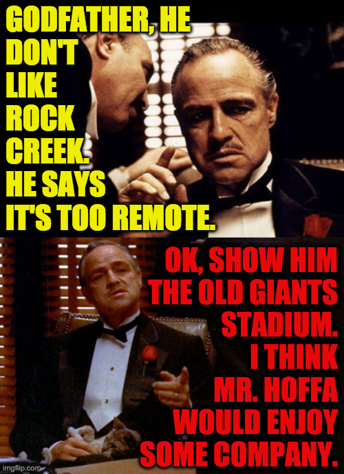 GODFATHER, HE
DON'T
LIKE
ROCK
CREEK. 
HE SAYS
IT'S TOO REMOTE. OK, SHOW HIM
THE OLD GIANTS
STADIUM.
I THINK
MR. HOFFA
WOULD ENJOY
SOME COMPA | made w/ Imgflip meme maker