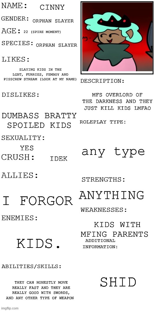 pee | CINNY; ORPHAN SLAYER; 22 (SPIRE MOMENT); ORPHAN SLAYER; SLAYING KIDS IN THE LGBT, FURRIES, FEMBOY AND PISSCREW STREAM (LOOK AT MY NAME); MFS OVERLORD OF THE DARKNESS AND THEY JUST KILL KIDS LMFAO; DUMBASS BRATTY SPOILED KIDS; any type; YES; IDEK; ANYTHING; I FORGOR; KIDS WITH MFING PARENTS; KIDS. SHID; THEY CAN HONESTLY MOVE REALLY FAST AND THEY ARE REALLY GOOD WITH SWORDS, AND ANY OTHER TYPE OF WEAPON | image tagged in updated roleplay oc showcase | made w/ Imgflip meme maker