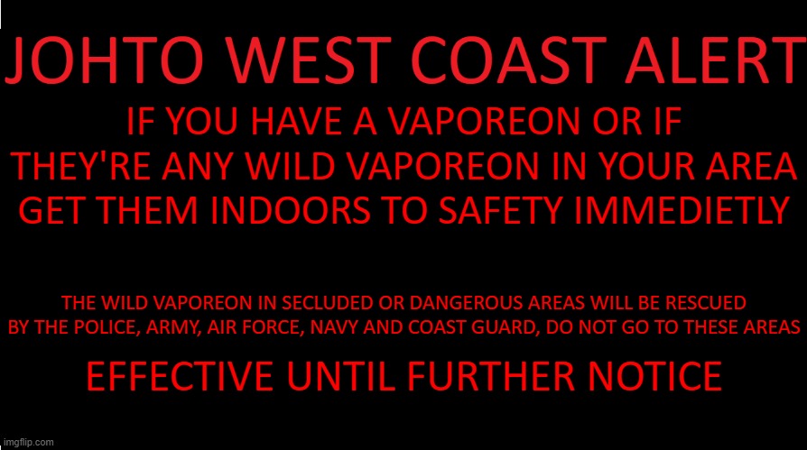 https://www.youtube.com/watch?v=jVBHWhjLzgg | IF YOU HAVE A VAPOREON OR IF THEY'RE ANY WILD VAPOREON IN YOUR AREA GET THEM INDOORS TO SAFETY IMMEDIETLY; THE WILD VAPOREON IN SECLUDED OR DANGEROUS AREAS WILL BE RESCUED BY THE POLICE, ARMY, AIR FORCE, NAVY AND COAST GUARD, DO NOT GO TO THESE AREAS; EFFECTIVE UNTIL FURTHER NOTICE | image tagged in johto west coast eas | made w/ Imgflip meme maker