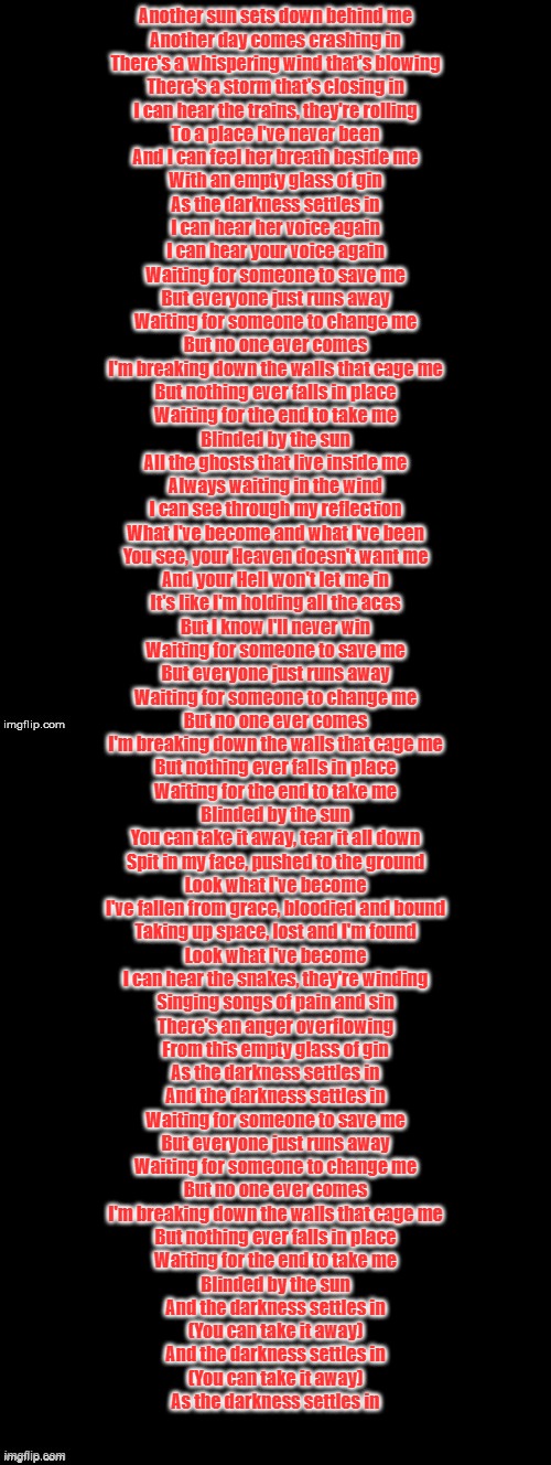 Another sun sets down behind me
Another day comes crashing in
There's a whispering wind that's blowing
There's a storm that's closing in
I can hear the trains, they're rolling
To a place I've never been
And I can feel her breath beside me
With an empty glass of gin
As the darkness settles in
I can hear her voice again
I can hear your voice again
Waiting for someone to save me
But everyone just runs away
Waiting for someone to change me
But no one ever comes
I'm breaking down the walls that cage me
But nothing ever falls in place
Waiting for the end to take me
Blinded by the sun
All the ghosts that live inside me
Always waiting in the wind
I can see through my reflection
What I've become and what I've been
You see, your Heaven doesn't want me
And your Hell won't let me in
It's like I'm holding all the aces
But I know I'll never win
Waiting for someone to save me
But everyone just runs away
Waiting for someone to change me
But no one ever comes
I'm breaking down the walls that cage me
But nothing ever falls in place
Waiting for the end to take me
Blinded by the sun
You can take it away, tear it all down
Spit in my face, pushed to the ground
Look what I've become
I've fallen from grace, bloodied and bound
Taking up space, lost and I'm found
Look what I've become
I can hear the snakes, they're winding
Singing songs of pain and sin
There's an anger overflowing
From this empty glass of gin
As the darkness settles in
And the darkness settles in
Waiting for someone to save me
But everyone just runs away
Waiting for someone to change me
But no one ever comes
I'm breaking down the walls that cage me
But nothing ever falls in place
Waiting for the end to take me
Blinded by the sun
And the darkness settles in
(You can take it away)
And the darkness settles in
(You can take it away)
As the darkness settles in | image tagged in double long black template | made w/ Imgflip meme maker