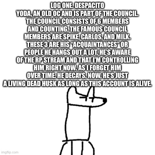 Blank Transparent Square Meme | LOG ONE. DESPACITO YODA, AN OLD OC AND IS PART OF THE COUNCIL. THE COUNCIL CONSISTS OF 6 MEMBERS AND COUNTING, THE FAMOUS COUNCIL MEMBERS ARE SPIKE, CARLOS, AND MILK. THESE 3 ARE HIS “ACQUAINTANCES” OR PEOPLE HE HANGS OUT A LOT. HE’S AWARE OF THE RP STREAM AND THAT I’M CONTROLLING HIM RIGHT NOW. AS I FORGET HIM OVER TIME. HE DECAYS. NOW, HE’S JUST A LIVING DEAD HUSK AS LONG AS THIS ACCOUNT IS ALIVE. | image tagged in memes,blank transparent square | made w/ Imgflip meme maker