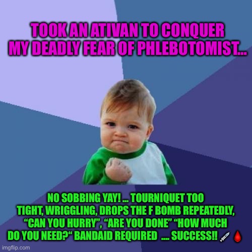 Fear of blood draw | TOOK AN ATIVAN TO CONQUER MY DEADLY FEAR OF PHLEBOTOMIST…; NO SOBBING YAY! … TOURNIQUET TOO TIGHT, WRIGGLING, DROPS THE F BOMB REPEATEDLY, “CAN YOU HURRY”, “ARE YOU DONE” “HOW MUCH DO YOU NEED?“ BANDAID REQUIRED  …. SUCCESS!! 💉🩸 | image tagged in memes,success kid | made w/ Imgflip meme maker