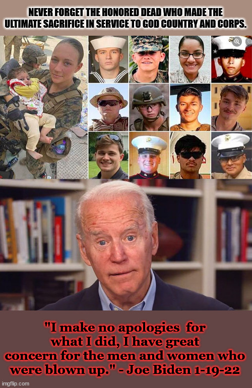 President Biden shows his true colors. | NEVER FORGET THE HONORED DEAD WHO MADE THE ULTIMATE SACRIFICE IN SERVICE TO GOD COUNTRY AND CORPS. "I make no apologies  for what I did, I have great concern for the men and women who were blown up." - Joe Biden 1-19-22 | image tagged in biden lost his slippers,joe biden,disgrace,afghanistan,bad president,honored | made w/ Imgflip meme maker