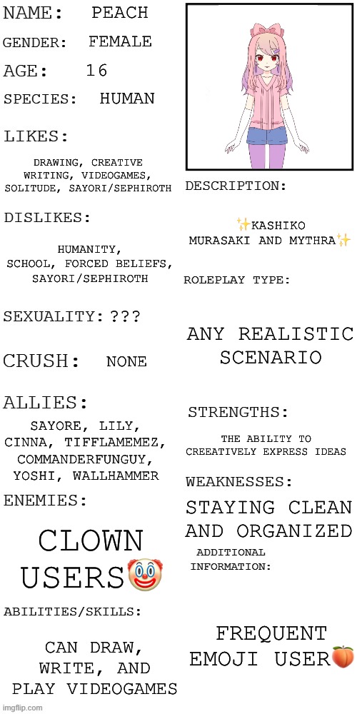 (Updated) Roleplay OC showcase | PEACH; FEMALE; 16; HUMAN; DRAWING, CREATIVE WRITING, VIDEOGAMES, SOLITUDE, SAYORI/SEPHIROTH; ✨KASHIKO MURASAKI AND MYTHRA✨; HUMANITY, SCHOOL, FORCED BELIEFS, SAYORI/SEPHIROTH; ANY REALISTIC SCENARIO; ??? NONE; SAYORE, LILY, CINNA, TIFFLAMEMEZ, COMMANDERFUNGUY, YOSHI, WALLHAMMER; THE ABILITY TO CREEATIVELY EXPRESS IDEAS; STAYING CLEAN AND ORGANIZED; CLOWN USERS🤡; FREQUENT EMOJI USER🍑; CAN DRAW, WRITE, AND PLAY VIDEOGAMES | image tagged in updated roleplay oc showcase | made w/ Imgflip meme maker