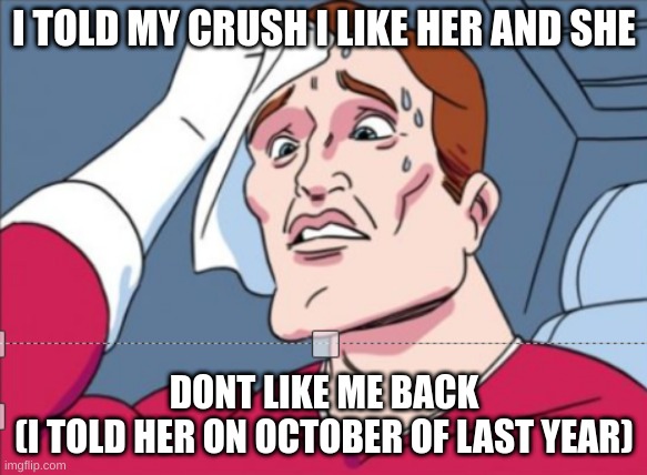 help i am lesbian and |  I TOLD MY CRUSH I LIKE HER AND SHE; DONT LIKE ME BACK
(I TOLD HER ON OCTOBER OF LAST YEAR) | image tagged in help me | made w/ Imgflip meme maker