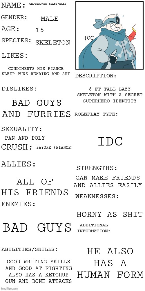 (Updated) Roleplay OC showcase | CROSSBONES (SANS/GABE); MALE; 15; SKELETON; CONDIMENTS HIS FIANCE SLEEP PUNS READING AND ART; 6 FT TALL LAZY SKELETON WITH A SECRET SUPERHERO IDENTITY; BAD GUYS AND FURRIES; IDC; PAN AND POLY; SAYORE (FIANCE); CAN MAKE FRIENDS AND ALLIES EASILY; ALL OF HIS FRIENDS; HORNY AS SHIT; BAD GUYS; HE ALSO HAS A HUMAN FORM; GOOD WRITING SKILLS AND GOOD AT FIGHTING ALSO HAS A KETCHUP GUN AND BONE ATTACKS | image tagged in updated roleplay oc showcase | made w/ Imgflip meme maker