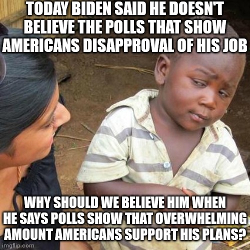 Be doesn't believe them | TODAY BIDEN SAID HE DOESN'T BELIEVE THE POLLS THAT SHOW AMERICANS DISAPPROVAL OF HIS JOB; WHY SHOULD WE BELIEVE HIM WHEN HE SAYS POLLS SHOW THAT OVERWHELMING AMOUNT AMERICANS SUPPORT HIS PLANS? | image tagged in memes,third world skeptical kid,biden,democrats,liberals | made w/ Imgflip meme maker