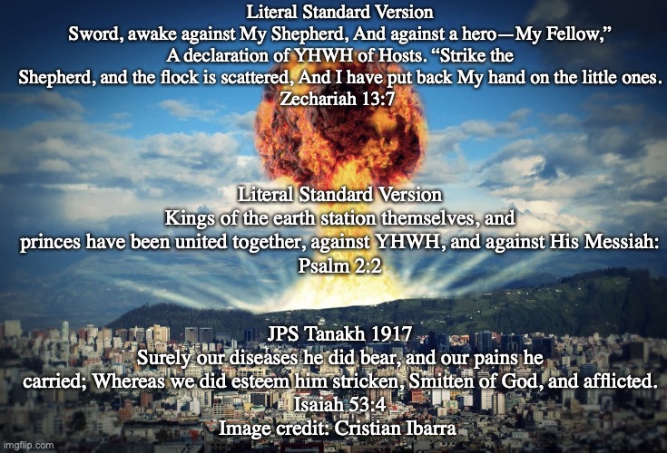 Armageddon | Literal Standard Version
Sword, awake against My Shepherd, And against a hero—My Fellow,” A declaration of YHWH of Hosts. “Strike the Shepherd, and the flock is scattered, And I have put back My hand on the little ones.
Zechariah 13:7; Literal Standard Version
Kings of the earth station themselves, and princes have been united together, against YHWH, and against His Messiah:
Psalm 2:2; JPS Tanakh 1917
Surely our diseases he did bear, and our pains he carried; Whereas we did esteem him stricken, Smitten of God, and afflicted.
Isaiah 53:4
Image credit: Cristian Ibarra | image tagged in repentant,rescued,a third of jews | made w/ Imgflip meme maker