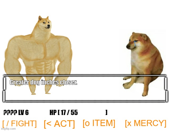 "Greater dog inches closer" or "Terrible meme that makes no sense?" | _______________________________; |                                                                    |; Greater dog inches closer. |_________________________|; ???? LV 6                  HP [ 17 / 55                        ]; [x MERCY]; [o ITEM]; [< ACT]; [ / FIGHT] | image tagged in memes,buff doge vs cheems,funny,undertale,pc gaming,dogs | made w/ Imgflip meme maker