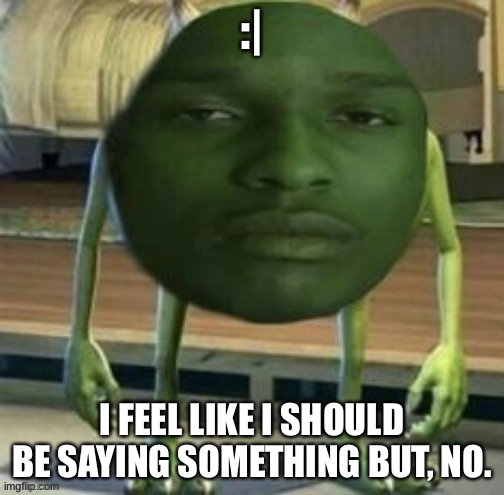 Mike Wazowski Bruh | :|; I FEEL LIKE I SHOULD BE SAYING SOMETHING BUT, NO. | image tagged in mike wazowski bruh | made w/ Imgflip meme maker