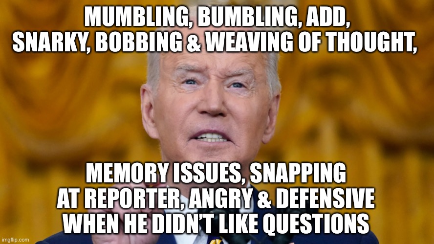 Biden Press Conference - He Forgot He Was President? WTF! | MUMBLING, BUMBLING, ADD, SNARKY, BOBBING & WEAVING OF THOUGHT, MEMORY ISSUES, SNAPPING AT REPORTER, ANGRY & DEFENSIVE WHEN HE DIDN’T LIKE QUESTIONS | image tagged in political meme,biden mental issues,biden snarky | made w/ Imgflip meme maker