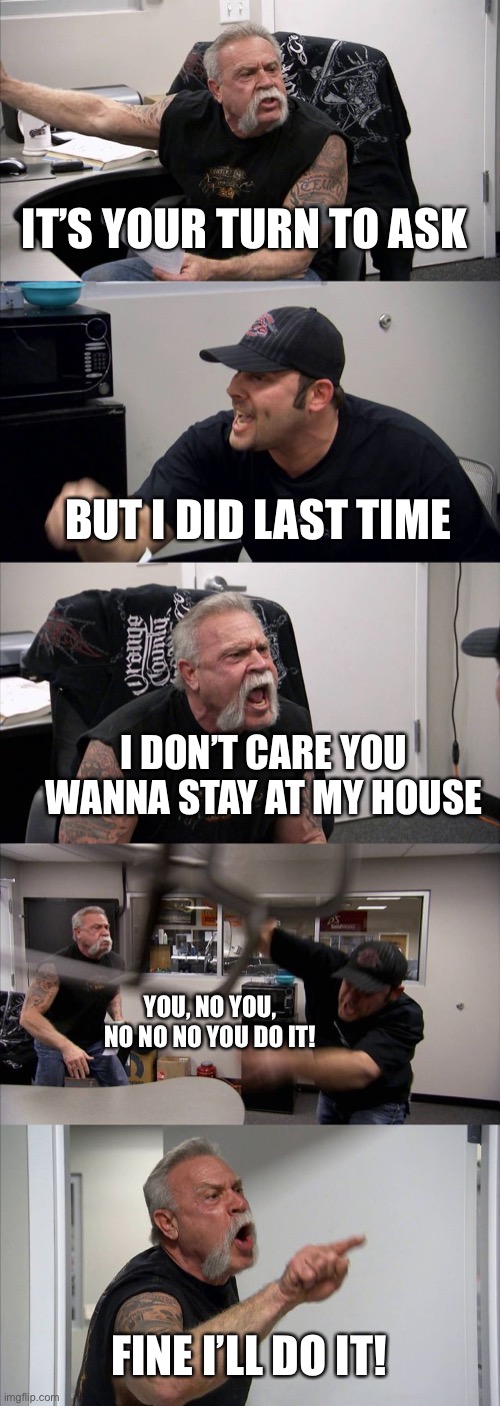 You know if you know | IT’S YOUR TURN TO ASK; BUT I DID LAST TIME; I DON’T CARE YOU WANNA STAY AT MY HOUSE; YOU, NO YOU, NO NO NO YOU DO IT! FINE I’LL DO IT! | image tagged in memes,american chopper argument | made w/ Imgflip meme maker