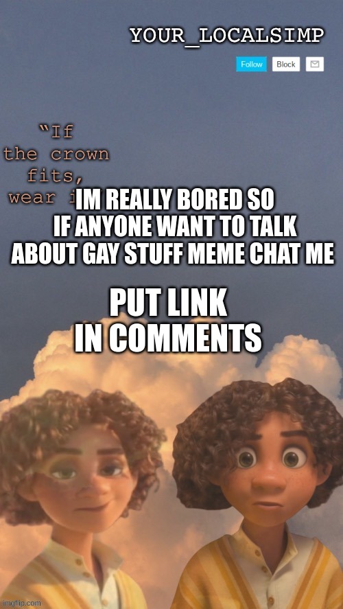 please | IM REALLY BORED SO IF ANYONE WANT TO TALK ABOUT GAY STUFF MEME CHAT ME; PUT LINK IN COMMENTS | image tagged in gay | made w/ Imgflip meme maker