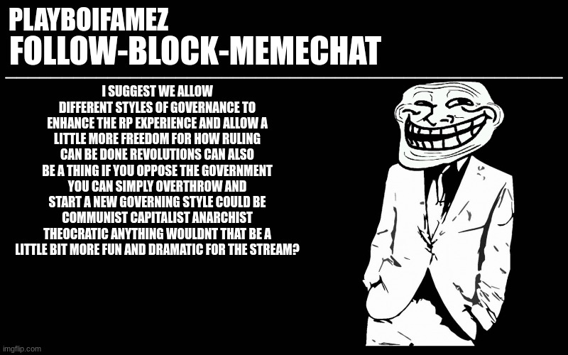 i do fond over this idea i do wanna see the outcomes will it be a monarchy or maybe a fascist regime maybe? | I SUGGEST WE ALLOW DIFFERENT STYLES OF GOVERNANCE TO ENHANCE THE RP EXPERIENCE AND ALLOW A LITTLE MORE FREEDOM FOR HOW RULING CAN BE DONE REVOLUTIONS CAN ALSO BE A THING IF YOU OPPOSE THE GOVERNMENT YOU CAN SIMPLY OVERTHROW AND START A NEW GOVERNING STYLE COULD BE COMMUNIST CAPITALIST ANARCHIST THEOCRATIC ANYTHING WOULDNT THAT BE A LITTLE BIT MORE FUN AND DRAMATIC FOR THE STREAM? | image tagged in trollers font | made w/ Imgflip meme maker