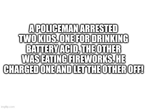 bad pun | A POLICEMAN ARRESTED TWO KIDS. ONE FOR DRINKING BATTERY ACID, THE OTHER WAS EATING FIREWORKS. HE CHARGED ONE AND LET THE OTHER OFF! | image tagged in blank white template | made w/ Imgflip meme maker
