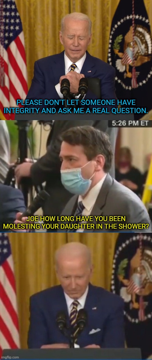 Ask joe A Question |  PLEASE DON'T LET SOMEONE HAVE INTEGRITY AND ASK ME A REAL QUESTION. JOE HOW LONG HAVE YOU BEEN MOLESTING YOUR DAUGHTER IN THE SHOWER? | image tagged in joe biden,question,dementia | made w/ Imgflip meme maker