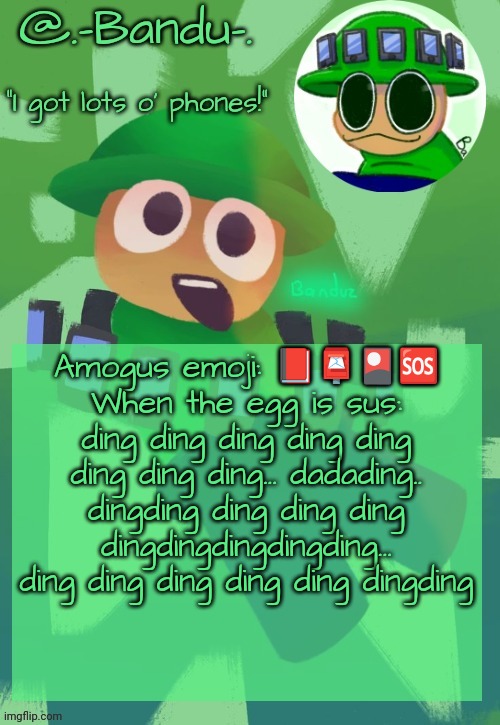 Part 2 to the sussy egg | Amogus emoji: 📕📮🎴🆘️
When the egg is sus: ding ding ding ding ding ding ding ding... dadading.. dingding ding ding ding dingdingdingdingding... ding ding ding ding ding dingding | image tagged in bandu's ebik announcement temp by bandu | made w/ Imgflip meme maker