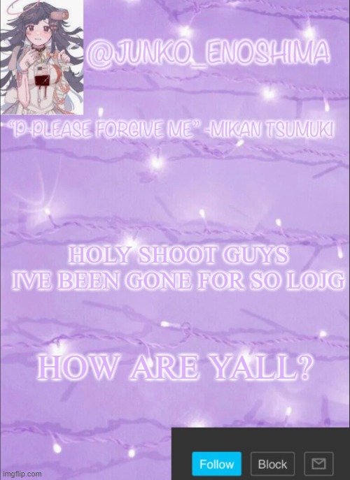 Junko’s Mikan template | HOLY SHOOT GUYS IVE BEEN GONE FOR SO LOJG; HOW ARE YALL? | image tagged in junko s mikan template | made w/ Imgflip meme maker