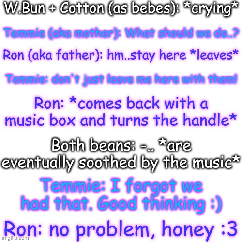 They're good parents :) | W.Bun + Cotton (as bebes): *crying*; Temmie (aka mother): What should we do..? Ron (aka father): hm..stay here *leaves*; Temmie: don't just leave me here with them! Ron: *comes back with a music box and turns the handle*; Both beans: -.. *are eventually soothed by the music*; Temmie: I forgot we had that. Good thinking :); Ron: no problem, honey :3 | image tagged in its not the temmie from ut,if thats what youre thinking | made w/ Imgflip meme maker