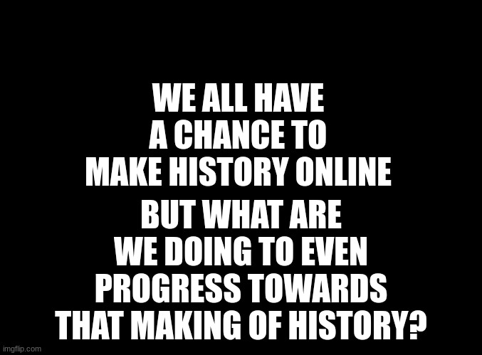 i wanna do something big and be known for that online i have a couple ideas ill tell later | BUT WHAT ARE WE DOING TO EVEN PROGRESS TOWARDS THAT MAKING OF HISTORY? WE ALL HAVE A CHANCE TO MAKE HISTORY ONLINE | image tagged in blank black | made w/ Imgflip meme maker