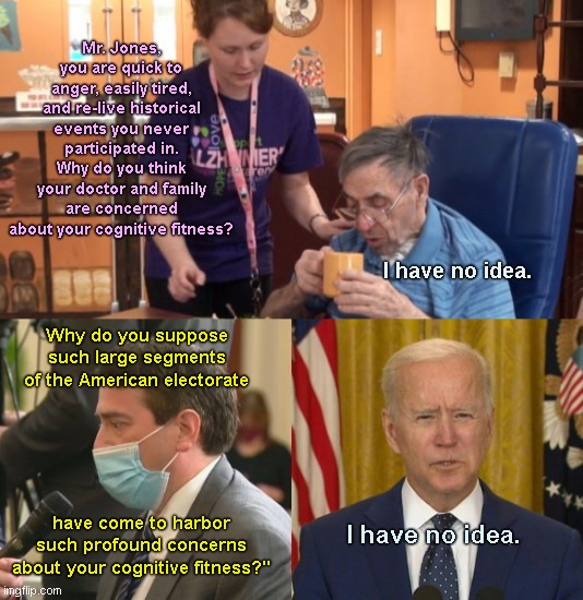 In one curt response during his latest press conference, Biden shows how out of touch with the rest of the nation he is |  Mr. Jones, you are quick to anger, easily tired, and re-live historical events you never participated in. Why do you think your doctor and family are concerned about your cognitive fitness? I have no idea. Why do you suppose such large segments of the American electorate; have come to harbor such profound concerns about your cognitive fitness?"; I have no idea. | image tagged in joe biden,press conference,james rosen,mental ineptitude,dementia,out of touch | made w/ Imgflip meme maker