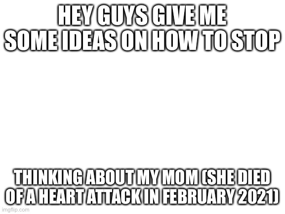 Help me live right. | HEY GUYS GIVE ME SOME IDEAS ON HOW TO STOP; THINKING ABOUT MY MOM (SHE DIED OF A HEART ATTACK IN FEBRUARY 2021) | image tagged in blank white template | made w/ Imgflip meme maker