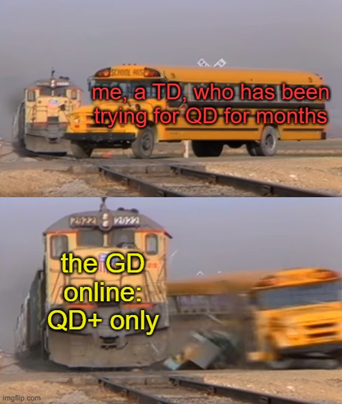 sadly this actually happened :( | me, a TD, who has been trying for QD for months; the GD online: QD+ only | image tagged in a train hitting a school bus | made w/ Imgflip meme maker