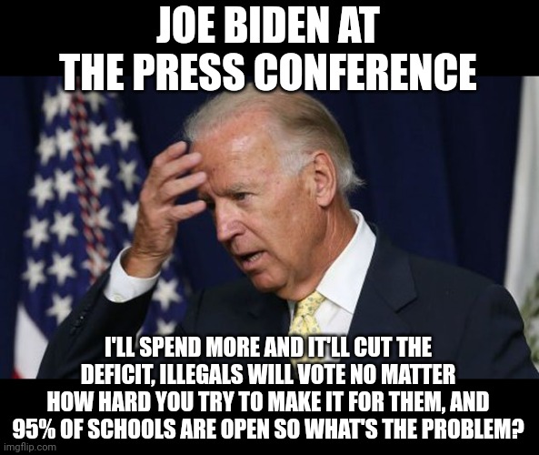Joe Biden is so out of touch and there are useful idiots who actually still believe this dope and support him. |  JOE BIDEN AT THE PRESS CONFERENCE; I'LL SPEND MORE AND IT'LL CUT THE DEFICIT, ILLEGALS WILL VOTE NO MATTER HOW HARD YOU TRY TO MAKE IT FOR THEM, AND 95% OF SCHOOLS ARE OPEN SO WHAT'S THE PROBLEM? | image tagged in joe biden worries | made w/ Imgflip meme maker