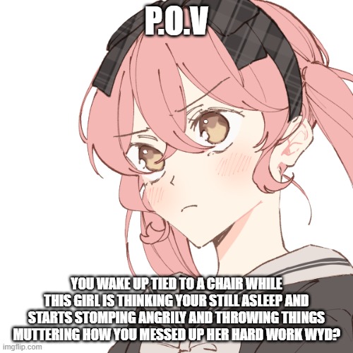 P.O.V; YOU WAKE UP TIED TO A CHAIR WHILE THIS GIRL IS THINKING YOUR STILL ASLEEP AND STARTS STOMPING ANGRILY AND THROWING THINGS MUTTERING HOW YOU MESSED UP HER HARD WORK WYD? | made w/ Imgflip meme maker