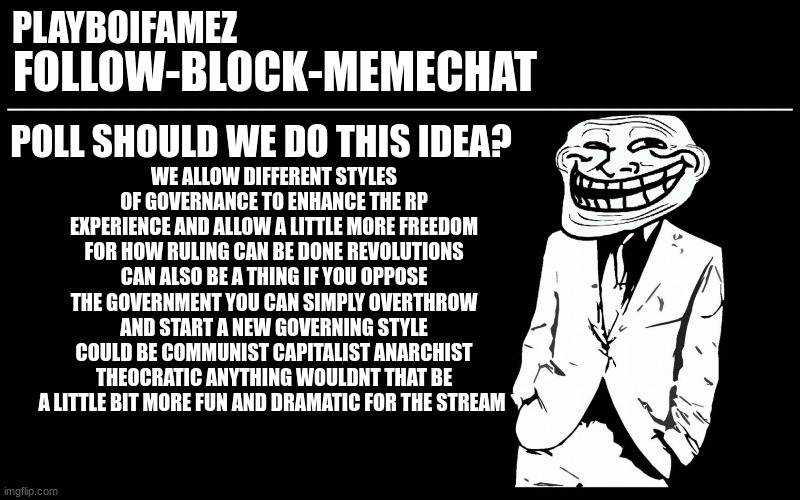 poll for the stream to decide on | POLL SHOULD WE DO THIS IDEA? WE ALLOW DIFFERENT STYLES OF GOVERNANCE TO ENHANCE THE RP EXPERIENCE AND ALLOW A LITTLE MORE FREEDOM FOR HOW RULING CAN BE DONE REVOLUTIONS CAN ALSO BE A THING IF YOU OPPOSE THE GOVERNMENT YOU CAN SIMPLY OVERTHROW AND START A NEW GOVERNING STYLE COULD BE COMMUNIST CAPITALIST ANARCHIST THEOCRATIC ANYTHING WOULDNT THAT BE A LITTLE BIT MORE FUN AND DRAMATIC FOR THE STREAM | image tagged in trollers font | made w/ Imgflip meme maker