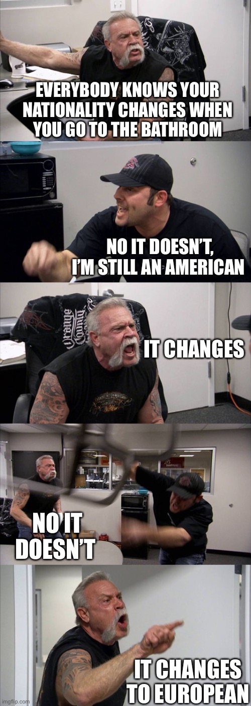 American Chopper Argument | EVERYBODY KNOWS YOUR NATIONALITY CHANGES WHEN
YOU GO TO THE BATHROOM; NO IT DOESN’T, I’M STILL AN AMERICAN; IT CHANGES; NO IT DOESN’T; IT CHANGES TO EUROPEAN | image tagged in memes,american chopper argument,european,i see what you did there,dad jokes,bathroom humor | made w/ Imgflip meme maker