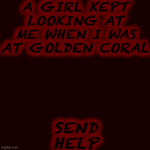 Blank Transparent Square | A GIRL KEPT LOOKING AT ME WHEN I WAS AT GOLDEN CORAL; SEND HELP | image tagged in memes,blank transparent square | made w/ Imgflip meme maker