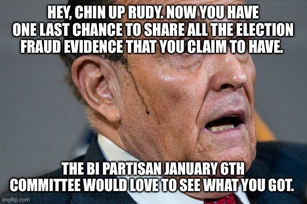 Rudy Giuliani | HEY, CHIN UP RUDY. NOW YOU HAVE ONE LAST CHANCE TO SHARE ALL THE ELECTION FRAUD EVIDENCE THAT YOU CLAIM TO HAVE. THE BI PARTISAN JANUARY 6TH COMMITTEE WOULD LOVE TO SEE WHAT YOU GOT. | image tagged in rudy giuliani | made w/ Imgflip meme maker